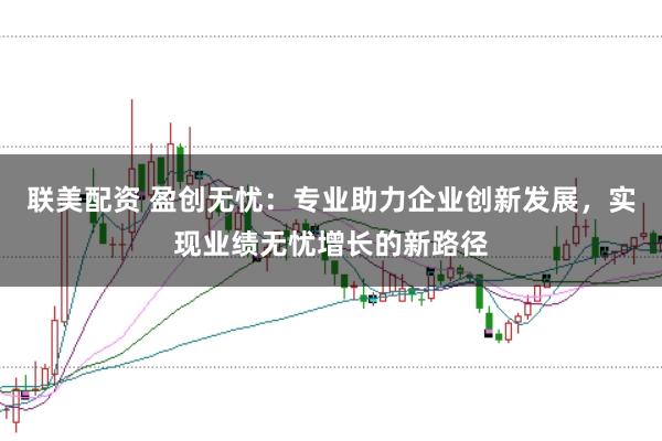 联美配资 盈创无忧：专业助力企业创新发展，实现业绩无忧增长的新路径