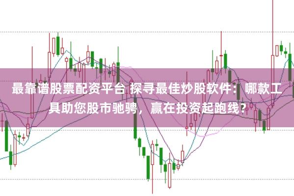 最靠谱股票配资平台 探寻最佳炒股软件：哪款工具助您股市驰骋，赢在投资起跑线？