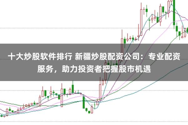 十大炒股软件排行 新疆炒股配资公司：专业配资服务，助力投资者把握股市机遇