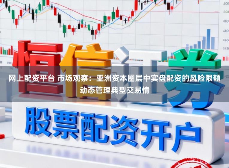 网上配资平台 市场观察：亚洲资本圈层中实盘配资的风险限额动态管理典型交易情