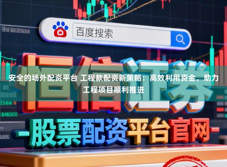 安全的场外配资平台 工程款配资新策略：高效利用资金，助力工程项目顺利推进