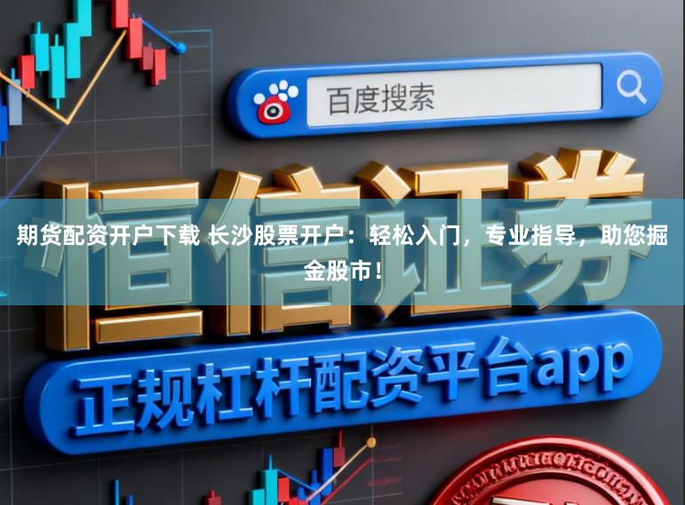 期货配资开户下载 长沙股票开户：轻松入门，专业指导，助您掘金股市！