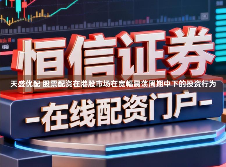 天盛优配 股票配资在港股市场在宽幅震荡周期中下的投资行为