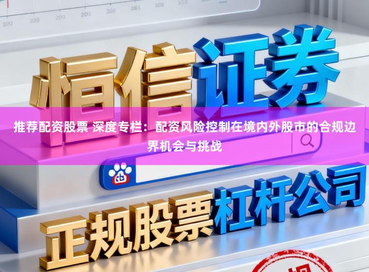 推荐配资股票 深度专栏：配资风险控制在境内外股市的合规边界机会与挑战