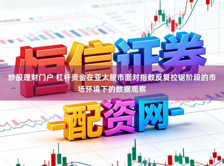 炒股理财门户 杠杆资金在亚太股市面对指数反复拉锯阶段的市场环境下的数据观察