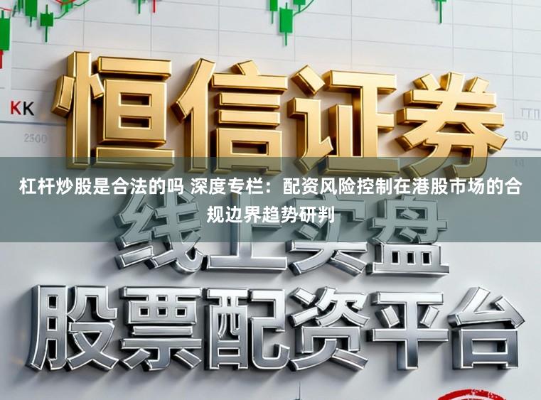 杠杆炒股是合法的吗 深度专栏：配资风险控制在港股市场的合规边界趋势研判